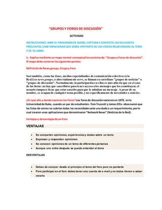 “GRUPOS Y FOROS DE DISCUSIÓN”
ACTIVIDAD
INSTRUCCIONES:ABRE EL PROGRAMADE WORD, CAPTURA YCONTESTA LAS SIGUIENTES
PREGUNTAS,CABE MENCIONAR QUE DEBES APOYARTE DE LOS VIDEOS RELACIONADO AL TEMA
Y DE TU LIBRO.
1.- Explica mediante un mapa mental-conceptual losserviciosde:“Gruposy Foros de discusión”.
El mapa debe contenerlossiguientespuntos:
Definiciónde News groups, Grupoy Foro
Son también, como las listas, medios especializados de comunicación colectiva en la
Red.Los news groups, o abreviadamente news, se llaman en castellano "grupos de noticias" o
"grupos de discusión". Normalmente, la participación en ellos es más abierta que en el caso
de las listas: no hay que suscribirse para tener acceso a los mensajes que los constituyen; el
usuario tampoco tiene que estar suscrito para que le admitan un mensaje. A pesar de su
nombre, se ocupan de cualquier tema posible,y no específicamente de novedades o noticias.
¿En qué año y donde nacieron los Foros? Los forosde discusiónnacieronen 1979, enla
Universidadde Duke, cuando un par de estudiantes -TomTruscott y James Ellis- observaronque
las listas de correo no cubrían todas las necesidadesante una duda o un requerimiento,porlo
cual crearon unas aplicacionesque denominaron"NetworkNews" (Noticiasde la Red).
Ventajasy desventajasde un Foro
VENTAJAS
 Se comparten opiniones, experienciasy dudas sobre un tema
 Expresan y responden opiniones
 Se conocen opiniones de un tema de diferentes personas
 Aunque uno entre después se puede entender el tema
DESVENTAJAS
 Debes de conocer desde el principio el tema del foro para no perderte
 Para participar en el foro debes tener una cuenta de e-mail y no todos tienen o saber
crearla
 
