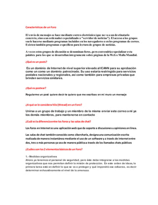 Características de un Foro
El envío de mensajes se hace mediante correo electrónico (que no va a un destinatario
concreto,sino a un ordenador especializado o "servidor de noticias"). El acceso a los grupos
suele hacerse mediante programas incluidos en los navegadores o en los programas de correo.
Existen también programas específicos para lectura de grupos de noticias.
A veces estos grupos de discusión se denominan foros, pero convendría especializar esta
palabra para los que se desarrollan íntegramente sobre páginas de la Web o Malla Mundial.
¿Qué es un posts?
Es un dominio de Internet de nivel superior elevado al ICANN para su aprobación
como un como un dominio patrocinado. Su uso estaría restringido para servicios
postales nacionales y regionales, así como también para empresas privadas que
brinden servicios similares.
¿Qué es postear?
Regularme un post quiere decir te quiero que me escribas en mi muro un mensaje
¿A qué se le considera hilo (thread) en un Foro?
Unirse a un grupo de trabajo y un miembro de la misma enviar este correo a mí ya
los demás miembros, para mantenerse en contacto
¿Cuál esla diferenciaentre los forosy las salas de chat?
Los foros en Internetesuna aplicaciónweb que da soporte a discusionesu opinionesenlínea.
Las salas de chat tambiénconocido como cibercharla, designauna comunicación escrita
realizada de manera instantánea mediante el uso de un software y a través de internetentre
dos, tres o más personas ya sea de manera públicaa través de los llamados chats públicos
¿Cuálesson los2 elementosbásicosde un Foro?
1.- Medidas organizativas
Ahora ya tenemos el personal de seguridad, pero éste debe integrarse a las medidas
organizativas que nos permitan definir la misión de protección. En este orden de ideas, la
primera tarea está en definir lo que se va a proteger y qué impondrá ese esfuerzo, es decir
determinar exhaustivamente el nivel de la amenaza.
 