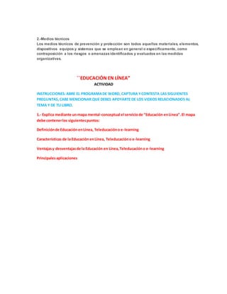 2.-Medios técnicos
Los medios técnicos de prevención y protección son todos aquellos materiales, elementos,
dispositivos equipos y sistemas que se emplean en general o específicamente, como
contraposición a los riesgos o amenazasidentificados y evaluados en las medidas
organizativas.
´´EDUCACIÓN EN LÍNEA”
ACTIVIDAD
INSTRUCCIONES:ABRE EL PROGRAMADE WORD, CAPTURA YCONTESTA LAS SIGUIENTES
PREGUNTAS,CABE MENCIONAR QUE DEBES APOYARTE DE LOS VIDEOS RELACIONADOS AL
TEMA Y DE TU LIBRO.
1.- Explica mediante un mapa mental-conceptual el serviciode “Educación enLínea”.El mapa
debe contenerlos siguientespuntos:
Definiciónde Educación enLínea, Teleducacióno e-learning
Características de la Educación enLínea, Teleducacióno e-learning
Ventajasy desventajasde la Educación en Línea,Teleducacióno e-learning
Principalesaplicaciones
 