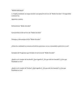 “REDES SOCIALES” 
1.- Explica mediante un mapa mental-conceptual el servicio de “Redes Sociales”. El mapa debe 
contener los 
siguientes puntos: 
Definición de “Redes Sociales” 
Características del servicio de “Redes Sociales” 
Ventajas y desventajas de las “Redes Sociales” 
¿Cómo ha cambiado la comunicación de las personas con su comunidad a partir de su uso? 
Ejemplos de Programas que brinden el servicios de “Redes Sociales” 
¿Quién es el creador de facebook?, ¿Qué significa?, ¿En que año fue lanzado? y ¿Con que 
finalidad se creo? 
¿Quién es el creador de Twitter?, ¿Qué significa?, ¿En que año fue lanzado? y ¿Con que 
finalidad se creo? 
 