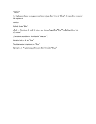 “BLOGS” 
1.- Explica mediante un mapa mental-conceptual el servicio de “Blogs”. El mapa debe contener 
los siguientes 
puntos: 
Definición de “Blog” 
¿Cuál es el nombre de los 2 términos que forman la palabra “Blog”? y ¿Qué significan los 
términos? 
¿De dónde se origina el término de “bitacora”? 
Características de un “Blog” 
Ventajas y desventajas de un “Blog” 
Ejemplos de Programas que brinden el servicios de “Blogs” 
 