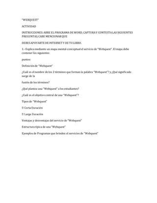 “WEBQUEST” 
ACTIVIDAD 
INSTRUCCIONES: ABRE EL PROGRAMA DE WORD, CAPTURA Y CONTESTA LAS SIGUIENTES 
PREGUNTAS, CABE MENCIONAR QUE 
DEBES APOYARTE DE INTERNET Y DE TU LIBRO. 
1.- Explica mediante un mapa mental-conceptual el servicio de “Webquest”. El mapa debe 
contener los siguientes 
puntos: 
Definición de “Webquest” 
¿Cuál es el nombre de los 2 términos que forman la palabra “Webquest”? y ¿Qué significado 
surge de la 
fusión de los términos? 
¿Qué plantea una “Webquest” a los estudiantes? 
¿Cuál es el objetivo central de una “Webquest”? 
Tipos de “Webquest” 
Ventajas y desventajas del servicio de “Webquest” 
Estructura típica de una “Webquest” 
Ejemplos de Programas que brinden el servicios de “Webquest” 
 
