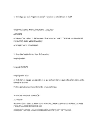 4.- Investiga qué es la “Ingeniería Social” y ¿cuál es su relación con el chat? 
“MODIFICACIONES INFORMÁTICAS DEL LENGUAJE” 
ACTIVIDAD 
INSTRUCCIONES: ABRE EL PROGRAMA DE WORD, CAPTURA Y CONTESTA LAS SIGUIENTES 
PREGUNTAS, CABE MENCIONAR QUE 
DEBES APOYARTE DE INTERNET. 
1.- Investiga los siguientes tipos de lenguajes: 
Lenguaje 1337: 
Lenguaje KeYCaPS 
Lenguaje SMS o XAT 
2.-Redacten en equipo una opinión en la que señalen si creen que estas alteraciones en las 
formas de escribir 
Podrían perjudicar permanentemente a nuestra lengua. 
“GRUPOS Y FOROS DE DISCUSIÓN” 
ACTIVIDAD 
INSTRUCCIONES: ABRE EL PROGRAMA DE WORD, CAPTURA Y CONTESTA LAS SIGUIENTES 
PREGUNTAS, CABE MENCIONAR QUE 
DEBES APOYARTE DE LOS VIDEOS RELACIONADO AL TEMA Y DE TU LIBRO. 
 
