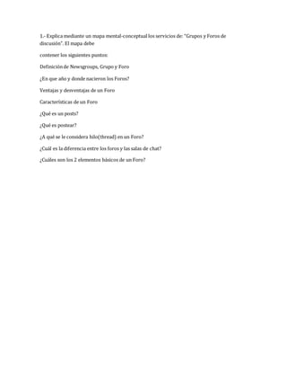 1.- Explica mediante un mapa mental-conceptual los servicios de: “Grupos y Foros de 
discusión”. El mapa debe 
contener los siguientes puntos: 
Definición de Newsgroups, Grupo y Foro 
¿En que año y donde nacieron los Foros? 
Ventajas y desventajas de un Foro 
Características de un Foro 
¿Qué es un posts? 
¿Qué es postear? 
¿A qué se le considera hilo(thread) en un Foro? 
¿Cuál es la diferencia entre los foros y las salas de chat? 
¿Cuáles son los 2 elementos básicos de un Foro? 
 