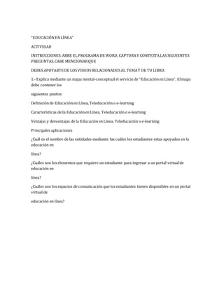 “EDUCACIÓN EN LÍNEA” 
ACTIVIDAD 
INSTRUCCIONES: ABRE EL PROGRAMA DE WORD, CAPTURA Y CONTESTA LAS SIGUIENTES 
PREGUNTAS, CABE MENCIONAR QUE 
DEBES APOYARTE DE LOS VIDEOS RELACIONADOS AL TEMA Y DE TU LIBRO. 
1.- Explica mediante un mapa mental-conceptual el servicio de “Educación en Línea”. El mapa 
debe contener los 
siguientes puntos: 
Definición de Educación en Línea, Teleducación o e-learning 
Características de la Educación en Línea, Teleducación o e-learning 
Ventajas y desventajas de la Educación en Línea, Teleducación o e-learning 
Principales aplicaciones 
¿Cuál es el nombre de las entidades mediante las cuáles los estudiantes estas apoyados en la 
educación en 
línea? 
¿Cuáles son los elementos que requiere un estudiante para ingresar a un portal virtual de 
educación en 
línea? 
¿Cuáles son los espacios de comunicación que los estudiantes tienen disponibles en un portal 
virtual de 
educación en línea? 
 