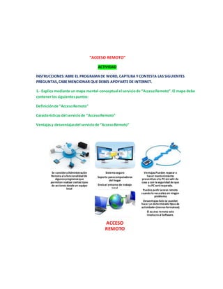 “ACCESO REMOTO” 
ACTIVIDAD 
INSTRUCCIONES: ABRE EL PROGRAMA DE WORD, CAPTURA Y CONTESTA LAS SIGUIENTES 
PREGUNTAS, CABE MENCIONAR QUE DEBES APOYARTE DE INTERNET. 
1.- Explica mediante un mapa mental-conceptual el servicio de “Acceso Remoto”. El mapa debe 
contener los siguientes puntos: 
Definición de “Acceso Remoto” 
Características del servicio de “Acceso Remoto” 
Ventajas y desventajas del servicio de “Acceso Remoto” 
Se considera Administración 
Remota a la funcionalidad de 
algunos programas que 
permiten realizar ciertos tipos 
de acciones desde un equipo 
local 
Sistema seguro 
Soporte para computadoras 
del hogar 
Envía el entorno de trabajo 
total 
Ventajas:Pueden reparar o 
hacer mantenimiento 
preventivo a tu PC sin salir de 
casa y con la seguridad de que 
tu PC será reparada. 
Puedes pedir acceso remoto 
cuando lo necesites sin ningún 
problema 
Desventajas:Solo se pueden 
hacer un determinado tipos de 
actividades (menos formatear). 
El acceso remoto solo 
involucra al Software. 
ACCESO 
REMOTO 
 