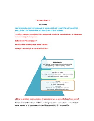 “REDES SOCIALES” 
ACTIVIDAD 
INSTRUCCIONES: ABRE EL PROGRAMA DE WORD, CAPTURA Y CONTESTA LAS SIGUIENTES 
PREGUNTAS, CABE MENCIONAR QUE DEBES APOYARTE DE INTERNET. 
1.- Explica mediante un mapa mental-conceptual el servicio de “Redes Sociales”. El mapa debe 
contener los siguientes puntos: 
Definición de “Redes Sociales” 
Características del servicio de “Redes Sociales” 
Ventajas y desventajas de las “Redes Sociales” 
Redes Sociales: 
Son aquellas con las cuales nos podemos comunicar 
con los demas ya sea a corta o larga distancia 
CARACTERISTICAS: 
Se puede acceder a varias cuentas y poder comunicarse 
con los demas en un mismo ambito 
VENTAJAS: 
Poder comunicarse con los demas a larga distancia 
Ver o insetar imagenes propias 
DESVENTAJAS: 
No existe una mayor seguridad entre lo sprogramas 
Todos pueden ver las publicaciones que se realizan 
¿Cómo ha cambiado la comunicación de las personas con su comunidad a partir de su uso? 
La comunicación ha dado un cambio repentino por que anteriormente era por medio de las 
cartas y ahora ya no porque existen los teléfonos o medios de comunicación 
 