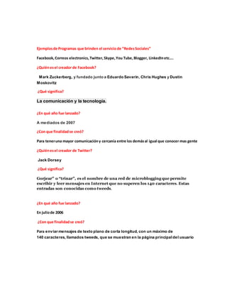 Ejemplos de Programas que brinden el servicio de “Redes Sociales” 
Facebook, Correos electronics, Twitter, Skype, You Tube, Blogger, LinkedIn etc…. 
¿Quién es el creador de Facebook? 
Mark Zuckerberg, y fundado junto a Eduardo Saverin, Chris Hughes y Dustin 
Moskovitz 
¿Qué significa? 
La comunicación y la tecnología. 
¿En qué año fue lanzado? 
A mediados de 2007 
¿Con que finalidad se creó? 
Para tener una mayor comunicación y cercanía entre los demás al igual que conocer mas gente 
¿Quién es el creador de Twitter? 
Jack Dorsey 
¿Qué significa? 
Gorjear” o “trinar”, es el nombre de una red de microblogging que permite 
escribir y leer mensajes en Internet que no superen los 140 caracteres. Estas 
entradas son conocidas como tweeds. 
¿En qué año fue lanzado? 
En julio de 2006 
¿Con que finalidad se creó? 
Para enviar mensajes de texto plano de corta longitud, con un máximo de 
140 caracteres, llamados tweeds, que se muestran en la página principal del usuario 
 