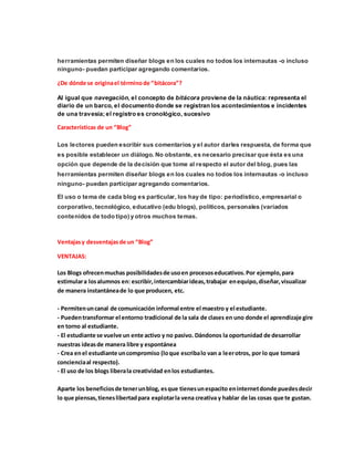 herramientas permiten diseñar blogs en los cuales no todos los internautas -o incluso 
ninguno- puedan participar agregando comentarios. 
¿De dónde se origina el término de “bitácora”? 
Al igual que navegación, el concepto de bitácora proviene de la náutica: representa el 
diario de un barco, el documento donde se registran los acontecimientos e incidentes 
de una travesía; el registro es cronológico, sucesivo 
Características de un “Blog” 
Los lectores pueden escribir sus comentarios y el autor darles respuesta, de forma que 
es posible establecer un diálogo. No obstante, es necesario precisar que ésta es una 
opción que depende de la decisión que tome al respecto el autor del blog, pues las 
herramientas permiten diseñar blogs en los cuales no todos los internautas -o incluso 
ninguno- puedan participar agregando comentarios. 
El uso o tema de cada blog es particular, los hay de tipo: periodístico, empresarial o 
corporativo, tecnológico, educativo (edu blogs), políticos, personales (variados 
contenidos de todo tipo) y otros muchos temas. 
Ventajas y desventajas de un “Blog” 
VENTAJAS: 
Los Blogs ofrecen muchas posibilidades de uso en procesos educativos. Por ejemplo, para 
estimular a los alumnos en: escribir, intercambiar ideas, trabajar en equipo, diseñar, visualizar 
de manera instantánea de lo que producen, etc. 
- Permiten un canal de comunicación informal entre el maestro y el estudiante. 
- Pueden transformar el entorno tradicional de la sala de clases en uno donde el aprendizaje gire 
en torno al estudiante. 
- El estudiante se vuelve un ente activo y no pasivo. Dándonos la oportunidad de desarrollar 
nuestras ideas de manera libre y espontánea 
- Crea en el estudiante un compromiso (lo que escriba lo van a leer otros, por lo que tomará 
conciencia al respecto). 
- El uso de los blogs libera la creatividad en los estudiantes. 
Aparte los beneficios de tener un blog, es que tienes un espacito en internet donde puedes decir 
lo que piensas, tienes libertad para explotar la vena creativa y hablar de las cosas que te gustan. 
 