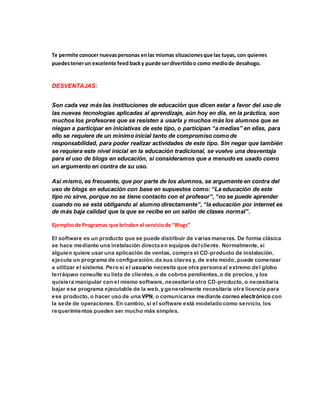 Te permite conocer nuevas personas en las mismas situaciones que las tuyas, con quienes 
puedes tener un excelente feed back y puede ser divertido o como medio de desahogo. 
DESVENTAJAS: 
Son cada vez más las instituciones de educación que dicen estar a favor del uso de 
las nuevas tecnologías aplicadas al aprendizaje, aún hoy en día, en la práctica, son 
muchos los profesores que se resisten a usarla y muchos más los alumnos que se 
niegan a participar en iniciativas de este tipo, o participan “a medias” en ellas, para 
ello se requiere de un mínimo inicial tanto de compromiso como de 
responsabilidad, para poder realizar actividades de este tipo. Sin negar que también 
se requiera este nivel inicial en la educación tradicional, se vuelve una desventaja 
para el uso de blogs en educación, si consideramos que a menudo es usado como 
un argumento en contra de su uso. 
Así mismo, es frecuente, que por parte de los alumnos, se argumente en contra del 
uso de blogs en educación con base en supuestos como: “La educación de este 
tipo no sirve, porque no se tiene contacto con el profesor”, “no se puede aprender 
cuando no se está obligando al alumno directamente”, “la educación por internet es 
de más baja calidad que la que se recibe en un salón de clases normal”. 
Ejemplos de Programas que brinden el servicio de “Blogs” 
El software es un producto que se puede distribuir de varias maneras. De forma clásica 
se hace mediante una instalación directa en equipos del cliente. Normalmente, si 
alguien quiere usar una aplicación de ventas, compra el CD-producto de instalación, 
ejecuta un programa de configuración, da sus claves y, de este modo, puede comenzar 
a utilizar el sistema. Pero si el usuario necesita que otra persona al extremo del globo 
terráqueo consulte su lista de clientes, o de cobros pendientes, o de precios, y los 
quisiera manipular con el mismo software, necesitaría otro CD-producto, o necesitaría 
bajar ese programa ejecutable de la web, y generalmente necesitaría otra licencia para 
ese producto, o hacer uso de una VPN, o comunicarse mediante correo electrónico con 
la sede de operaciones. En cambio, si el software está modelado como servicio, los 
requerimientos pueden ser mucho más simples. 
 