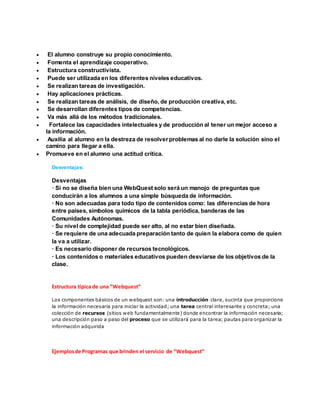  El alumno construye su propio conocimiento. 
 Fomenta el aprendizaje cooperativo. 
 Estructura constructivista. 
 Puede ser utilizada en los diferentes niveles educativos. 
 Se realizan tareas de investigación. 
 Hay aplicaciones prácticas. 
 Se realizan tareas de análisis, de diseño, de producción creativa, etc. 
 Se desarrollan diferentes tipos de competencias. 
 Va más allá de los métodos tradicionales. 
 Fortalece las capacidades intelectuales y de producción al tener un mejor acceso a 
la información. 
 Auxilia al alumno en la destreza de resolver problemas al no darle la solución sino el 
camino para llegar a ella. 
 Promueve en el alumno una actitud crítica. 
. 
Desventajas: 
Desventajas 
· Si no se diseña bien una WebQuest solo será un manojo de preguntas que 
conducirán a los alumnos a una simple búsqueda de información. 
· No son adecuadas para todo tipo de contenidos como: las diferencias de hora 
entre países, símbolos químicos de la tabla periódica, banderas de las 
Comunidades Autónomas. 
· Su nivel de complejidad puede ser alto, al no estar bien diseñada. 
· Se requiere de una adecuada preparación tanto de quien la elabora como de quien 
la va a utilizar. 
· Es necesario disponer de recursos tecnológicos. 
· Los contenidos o materiales educativos pueden desviarse de los objetivos de la 
clase. 
Estructura típica de una “Webquest” 
Los componentes básicos de un webquest son: una introducción clara, sucinta que proporcione 
la información necesaria para iniciar la actividad; una tarea central interesante y concreta; una 
colección de recursos (sitios web fundamentalmente) donde encontrar la información necesaria; 
una descripción paso a paso del proceso que se utilizará para la tarea; pautas para organizar la 
información adquirida 
Ejemplos de Programas que brinden el servicio de “Webquest” 
 
