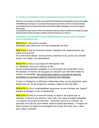 2.- Investiga en internet qué es el flood y qué perjuicio representa en la conversación en línea. 
Flood es un término en ingles que significa literalmente inundación. Se usa en la jerga 
informática para designar un comportamiento abusivo de la red de comunicaciones, 
normalmente por la repetición desmesurada de algún mensaje en un corto espacio 
de tiempo. 
Los prejuicios que tiene en la conversación en línea es que consiste en mandar mucha 
información en poco tiempo a alguien para intentar que se sature. 
3.-Basandote en el video sobre el tema de netiqueta redacten en binas 5 reglas de netiquetas 
para la conversación en línea. 
REGLA No. 1: Recuerde lo humano 
Defiéndase pero trate de no herir los sentimientos de otros. 
REGLA No. 2: Siga en la Red los mismos estándares de comportamiento que 
utiliza en la vida real 
En la vida real la mayoría de las personas obedecen la ley, ya sea por voluntad 
propia o por miedo a ser descubiertos. 
REGLA No. 3: Sepa en que lugar del ciberespacio está 
La “Netiqueta” varía de un dominio al otro. 
Lo que es perfectamente aceptable en un área puede ser condenable en otra. 
Por ejemplo, en muchos de los grupos de discusión por Televisión hablar de 
rumores es permisible. Pero enviar esos rumores a una lista de correo de 
periodistas lo convertirá a usted en a persona muy impopular. 
Y como la “Netiqueta” es diferente en diferentes sitios, es muy importante saber 
dónde está uno. De allí el siguiente corolario: Observe antes de saltar. 
REGLA No. 4:. Es su responsabilidad asegurarse de que el tiempo que "gastan" 
leyendo su mensaje no sea un desperdicio. 
REGLA No. 5 Como en el resto del mundo, la mayoría de la gente que se 
comunica en línea lo que desea es “caer” bien. Las redes de trabajo (networks) 
–en especial los grupos de discusión– le permiten ponerse en contacto con 
personas a las que por otros medios usted no podría aproximarse. Y ninguno de 
ellos lo puede ver. Usted no será juzgado por el color de su piel, ojos, o pelo, 
peso, edad o vestuario. 
 