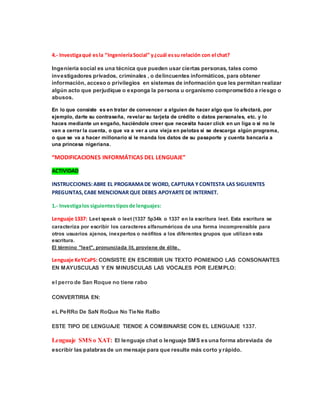 4.- Investiga qué es la “Ingeniería Social” y ¿cuál es su relación con el chat? 
Ingeniería social es una técnica que pueden usar ciertas personas, tales como 
investigadores privados, criminales , o delincuentes informáticos, para obtener 
información, acceso o privilegios en sistemas de información que les permitan realizar 
algún acto que perjudique o exponga la persona u organismo comprometido a riesgo o 
abusos. 
En lo que consiste es en tratar de convencer a alguien de hacer algo que lo afectará, por 
ejemplo, darte su contraseña, revelar su tarjeta de crédito o datos personales, etc. y lo 
haces mediante un engaño, haciéndole creer que necesita hacer click en un liga o si no le 
van a cerrar la cuenta, o que va a ver a una vieja en pelotas si se descarga algún programa, 
o que se va a hacer millonario si le manda los datos de su pasaporte y cuenta bancaria a 
una princesa nigeriana. 
“MODIFICACIONES INFORMÁTICAS DEL LENGUAJE” 
ACTIVIDAD 
INSTRUCCIONES: ABRE EL PROGRAMA DE WORD, CAPTURA Y CONTESTA LAS SIGUIENTES 
PREGUNTAS, CABE MENCIONAR QUE DEBES APOYARTE DE INTERNET. 
1.- Investiga los siguientes tipos de lenguajes: 
Lenguaje 1337: Leet speak o leet (1337 5p34k o 1337 en la escritura leet. Esta escritura se 
caracteriza por escribir los caracteres alfanuméricos de una forma incomprensible para 
otros usuarios ajenos, inexpertos o neófitos a los diferentes grupos que utilizan esta 
escritura. 
El término "leet", pronunciada lit, proviene de élite. 
Lenguaje KeYCaPS: CONSISTE EN ESCRIBIR UN TEXTO PONIENDO LAS CONSONANTES 
EN MAYUSCULAS Y EN MINUSCULAS LAS VOCALES POR EJEMPLO: 
el perro de San Roque no tiene rabo 
CONVERTIRIA EN: 
eL PeRRo De SaN RoQue No TieNe RaBo 
ESTE TIPO DE LENGUAJE TIENDE A COMBINARSE CON EL LENGUAJE 1337. 
Lenguaje SMS o XAT: El lenguaje chat o lenguaje SMS es una forma abreviada de 
escribir las palabras de un mensaje para que resulte más corto y rápido. 
 