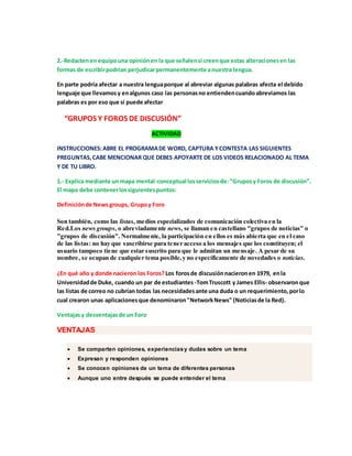 2.-Redacten en equipo una opinión en la que señalen si creen que estas alteraciones en las 
formas de escribir podrían perjudicar permanentemente a nuestra lengua. 
En parte podría afectar a nuestra lengua porque al abreviar algunas palabras afecta el debido 
lenguaje que llevamos y en algunos caso las personas no entienden cuando abreviamos las 
palabras es por eso que si puede afectar 
“GRUPOS Y FOROS DE DISCUSIÓN” 
ACTIVIDAD 
INSTRUCCIONES: ABRE EL PROGRAMA DE WORD, CAPTURA Y CONTESTA LAS SIGUIENTES 
PREGUNTAS, CABE MENCIONAR QUE DEBES APOYARTE DE LOS VIDEOS RELACIONADO AL TEMA 
Y DE TU LIBRO. 
1.- Explica mediante un mapa mental-conceptual los servicios de: “Grupos y Foros de discusión”. 
El mapa debe contener los siguientes puntos: 
Definición de News groups, Grupo y Foro 
Son también, como las listas, medios especializados de comunicación colectiva en la 
Red.Los news groups, o abreviadamente news, se llaman en castellano "grupos de noticias" o 
"grupos de discusión". Normalmente, la participación en ellos es más abierta que en el caso 
de las listas: no hay que suscribirse para tener acceso a los mensajes que los constituyen; el 
usuario tampoco tiene que estar suscrito para que le admitan un mensaje. A pesar de su 
nombre, se ocupan de cualquier tema posible, y no específicamente de novedades o noticias. 
¿En qué año y donde nacieron los Foros? Los foros de discusión nacieron en 1979, en la 
Universidad de Duke, cuando un par de estudiantes -Tom Truscott y James Ellis- observaron que 
las listas de correo no cubrían todas las necesidades ante una duda o un requerimiento, por lo 
cual crearon unas aplicaciones que denominaron "Network News" (Noticias de la Red). 
Ventajas y desventajas de un Foro 
VENTAJAS 
 Se comparten opiniones, experiencias y dudas sobre un tema 
 Expresan y responden opiniones 
 Se conocen opiniones de un tema de diferentes personas 
 Aunque uno entre después se puede entender el tema 
 