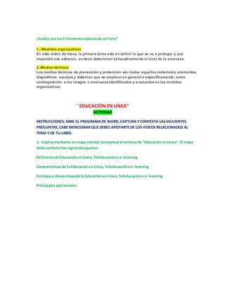 ¿Cuáles son los 2 elementos básicos de un Foro? 
1.- Medidas organizativas 
En este orden de ideas, la primera tarea está en definir lo que se va a proteger y qué 
impondrá ese esfuerzo, es decir determinar exhaustivamente el nivel de la amenaza. 
2.-Medios técnicos 
Los medios técnicos de prevención y protección son todos aquellos materiales, elementos, 
dispositivos equipos y sistemas que se emplean en general o específicamente, como 
contraposición a los riesgos o amenazas identificados y evaluados en las medidas 
organizativas. 
´´EDUCACIÓN EN LÍNEA” 
ACTIVIDAD 
INSTRUCCIONES: ABRE EL PROGRAMA DE WORD, CAPTURA Y CONTESTA LAS SIGUIENTES 
PREGUNTAS, CABE MENCIONAR QUE DEBES APOYARTE DE LOS VIDEOS RELACIONADOS AL 
TEMA Y DE TU LIBRO. 
1.- Explica mediante un mapa mental-conceptual el servicio de “Educación en Línea”. El mapa 
debe contener los siguientes puntos: 
Definición de Educación en Línea, Teleducación o e-learning 
Características de la Educación en Línea, Teleducación o e-learning 
Ventajas y desventajas de la Educación en Línea, Teleducación o e-learning 
Principales aplicaciones 
 