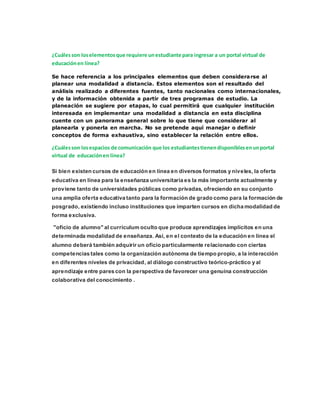 ¿Cuáles son los elementos que requiere un estudiante para ingresar a un portal virtual de 
educación en línea? 
Se hace referencia a los principales elementos que deben considerarse al 
planear una modalidad a distancia. Estos elementos son el resultado del 
análisis realizado a diferentes fuentes, tanto nacionales como internacionales, 
y de la información obtenida a partir de tres programas de estudio. La 
planeación se sugiere por etapas, lo cual permitirá que cualquier institución 
interesada en implementar una modalidad a distancia en esta disciplina 
cuente con un panorama general sobre lo que tiene que considerar al 
planearla y ponerla en marcha. No se pretende aquí manejar o definir 
conceptos de forma exhaustiva, sino establecer la relación entre ellos. 
¿Cuáles son los espacios de comunicación que los estudiantes tienen disponibles en un portal 
virtual de educación en línea? 
Si bien existen cursos de educación en línea en diversos formatos y niveles, la oferta 
educativa en línea para la enseñanza universitaria es la más importante actualmente y 
proviene tanto de universidades públicas como privadas, ofreciendo en su conjunto 
una amplia oferta educativa tanto para la formación de grado como para la formación de 
posgrado, existiendo incluso instituciones que imparten cursos en dicha modalidad de 
forma exclusiva. 
"oficio de alumno" al currículum oculto que produce aprendizajes implícitos en una 
determinada modalidad de enseñanza. Así, en el contexto de la educación en línea el 
alumno deberá también adquirir un oficio particularmente relacionado con ciertas 
competencias tales como la organización autónoma de tiempo propio, a la interacción 
en diferentes niveles de privacidad, al diálogo constructivo teórico-práctico y al 
aprendizaje entre pares con la perspectiva de favorecer una genuina construcción 
colaborativa del conocimiento . 
 