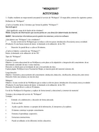 “WEBQUEST” 
ACTIVIDAD 
1.- Explica mediante un mapa mental-conceptual el servicio de “Webquest”. El mapa debe contener los siguientes puntos: 
Definición de “Webquest” 
¿Cuál es el nombre de los 2 términos que forman la palabra “Webquest”? 
Son web-quest 
¿Qué significado surge de la fusión de los términos? 
WEB: Conjunto de información que se encuentra en una dirección determinada de internet. 
QUEST: Herramientas informáticas para la gestión de sistemas y entornos software 
¿Qué plantea una “Webquest” a los estudiantes? 
• Es una versión de las Webquest que se reduce a sólo tres pasos: introducción (Escenario), tarea y resultado 
(Producto). Es una buena manera de iniciar al alumnado en la utilización de las TIC. 
• Duración: Se puede llevar a cabo en 50 minutos. 
¿Cuál es el objetivo central de una “Webquest”? 
Iniciar al alumnado en la utilización de las TIC 
Tipos de “Webquest” 
Corta duración 
Objetivo: La meta educacional de un WebQuest a corto plazo es la adquisición e integración del conocimiento de un 
determinado contenido de una o varias materias. 
Duración: se diseña para ser terminado de uno a tres períodos de clase. 
Captura página WebQuest Liceo Nacional de Maipú, se muestra parte del material existente ahí. 
Larga duración 
Objetivo: Extensión y procesamiento del conocimiento (deducción, inducción, clasificación, abstracción, entre otros) 
Duración: Entre una semana y un mes de clase 
Miniquest 
Objetivo: Es una versión de las WebQuests que se reduce a sólo tres pasos: introducción (Escenario), tarea y re sultado 
(Producto). Es una buena manera de iniciar al alumnado en la utilización de las TIC. 
Duración: Se puede llevar a cabo en 50 minutos. 
Uso de las WebQuest Es Organizar y explicar de forma normal y educacional y construir de manterial 
Ventajas y desventajas del servicio de “Webquest” 
Ventajas: 
• Estimula a la colaboración y discusión de forma adecuada. 
• Es de uso fácil. 
• Ayuda a que los alumnos se apropien de la información, la interpreten y la exploten. 
• El alumno construye su propio conocimiento. 
• Fomenta el aprendizaje cooperativo. 
• Estructura constructivista. 
• Puede ser utilizada en los diferentes niveles educativos. 
 