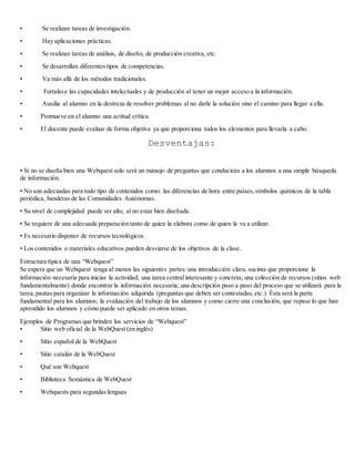 • Se realizan tareas de investigación. 
• Hay aplicaciones prácticas. 
• Se realizan tareas de análisis, de diseño, de producción creativa, etc. 
• Se desarrollan diferentes tipos de competencias. 
• Va más allá de los métodos tradicionales. 
• Fortalece las capacidades intelectuales y de producción al tener un mejor acceso a la información. 
• Auxilia al alumno en la destreza de resolver problemas al no darle la solución sino el camino para llegar a ella. 
• Promueve en el alumno una actitud crítica. 
• El docente puede evaluar de forma objetiva ya que proporciona todos los elementos para llevarla a cabo. 
Desventajas: 
• Si no se diseña bien una Webquest solo será un manojo de preguntas que conducirán a los alumnos a una simple búsqueda 
de información. 
• No son adecuadas para todo tipo de contenidos como: las diferencias de hora entre países, símbolos químicos de la tabla 
periódica, banderas de las Comunidades Autónomas. 
• Su nivel de complejidad puede ser alto, al no estar bien diseñada. 
• Se requiere de una adecuada preparación tanto de quien la elabora como de quien la va a utilizar. 
• Es necesario disponer de recursos tecnológicos. 
• Los contenidos o materiales educativos pueden desviarse de los objetivos de la clase. 
Estructura típica de una “Webquest” 
Se espera que un Webquest tenga al menos las siguientes partes: una introducción clara, sucinta que proporcione la 
información necesaria para iniciar la actividad; una tarea central interesante y concreta; una colección de recursos (sitios web 
fundamentalmente) donde encontrar la información necesaria; una descripción paso a paso del proceso que se utilizará para la 
tarea, pautas para organizar la información adquirida (preguntas que deben ser contestadas, etc.). Ésta será la parte 
fundamental para los alumnos; la evaluación del trabajo de los alumnos y como cierre una conclusión, que repase lo que han 
aprendido los alumnos y cómo puede ser aplicado en otros temas. 
Ejemplos de Programas que brinden los servicios de “Webquest” 
• Sitio web oficial de la WebQuest (en inglés) 
• Sitio español de la WebQuest 
• Sitio catalán de la WebQuest 
• Qué son Webquest 
• Biblioteca Semántica de WebQuest 
• Webquests para segundas lenguas 
 