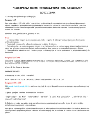 “MODIFICACIONES INFORMÁTICAS DEL LENGUAJE” 
ACTIVIDAD 
1.- Investiga los siguientes tipos de lenguajes: 
Lenguaje 1337 
Leet speak o leet (1337 5p34k o 1337 en la escritura leet) es un tipo de escritura con caracteres alfanuméricos usado por 
algunas comunidades y usuarios de diferentes medios de internet. Esta escritura se caracteriza por escribir los caracteres 
alfanuméricos de una forma incomprensible para otros usuarios ajenos, inexpertos o neófitos a los diferentes grupos que 
utilizan esta escritura. 
El término "leet", pronunciada lit, proviene de élite. 
Usos 
+ La primera utilidad era para las personas más capacitadas o expertas (la élite): prevenir que inexpertos alcanzaran los 
archivos importantes. 
+ Para evitar la censura en los salones de chat durante los inicios de Internet. 
+ Como alternativa a un apodo ya ocupado, bien sea en un chat o en un foro, se sustituye alguna letra por algún conjunto de 
signos que la formen, para que así el apodo pueda pronunciarse igual aunque se hayan empleado caracteres distintos. 
+ Para simplemente adornar un texto. Un claro ejemplo es el mensaje que se escribe para mostrar en programas de mensaje ría 
instantánea. 
Lenguaje KeYCaPS 
CONSISTE EN ESCRIBIR UN TEXTO PONIENDO LAS CONSONANTES EN MAYUSCULAS Y EN MINUSCULAS 
LAS VOCALES POR EJEMPLO: 
el perro de San Roque no tiene rabo 
CONVERTIRIA EN: 
eLPeRRo De SaN RoQue No TieNe RaBo 
ESTE TIPO DE LENGUAJE TIENDE A COMBINARSE CON EL LENGUAJE 1337. 
Lenguaje SMS o XAT 
El lenguaje chat o lenguaje SMS es una forma abreviada de escribir las palabras de un mensaje para que resulte más corto y 
rápido. 
Algunos ejemplos comunes de abreviación utilizados: 
- smpr "siempre" - Bn "bien" -Tmbn "también" - nd "nada" - lq kieras "lo/la que quieras" - U dnt wnt talk 2 me " 
you don't want to talk to me" 
2.-Redacten en equipo una opinión en la que señalen si creen que estas alteraciones en las formas de escribir podrían 
perjudicar permanentemente a nuestra lengua. 
Este tipo de lenguajes podrían ayudarnos a tener un poco de privacidad en nuestras conversaciones electrónicas, pero en caso 
de ortografía nos perjudicaría ya que al constante uso de ese lenguaje nos olvidaríamos de cómo se escribe correctamente una 
palabra. 
 