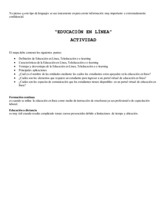 Yo pienso q este tipo de lenguajes se use únicamente en para enviar información muy importante o extremadamente 
confidencial. 
“EDUCACIÓN EN LÍNEA” 
ACTIVIDAD 
El mapa debe contener los siguientes puntos: 
 Definición de Educación en Línea, Teleducación o e-learning 
 Características de la Educación en Línea, Teleducación o e-learning 
 Ventajas y desventajas de la Educación en Línea, Teleducación o e-learning 
 Principales aplicaciones 
 ¿Cuál es el nombre de las entidades mediante las cuáles los estudiantes estos apoyados en la educación en línea? 
 ¿Cuáles son los elementos que requiere un estudiante para ingresar a un portal virtual de educación en línea? 
 ¿Cuáles son los espacios de comunicación que los estudiantes tienen disponibles en un portal virtual de educación en 
línea? 
Formación continua 
es cuando se utiliza la educación en línea como medio de instrucción de enseñanza ya sea profesional o de capacitación 
laboral. 
Educación a distancia 
es muy útil cuando resulta complicado tomar cursos presenciales debido a limitaciones de tiempo y ubicación. 
 