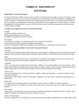 “COMERCIO ELECTRÓNICO” 
ACTIVIDAD 
De finición de “Comercio Electrónico” 
El comercio electrónico, también conocido como e-commerce (electrónicocomerse en inglés), consiste en la compra y venta 
de productos o de servicios a través de medios electrónicos, tales como Internet y otras redes informáticas. Originalmente el 
término se aplicaba a la realización de transacciones mediante medios electrónicos tales como el Intercambio electrónico de 
datos, sin embargo con el advenimiento de la Internet y la World Wide Web a mediados de los años 90 comenzó a referirse 
principalmente a la venta de bienes y servicios a través de Internet, usando como forma de pago medios electrónicos, tales 
como las tarjetas de crédito. 
Ventajas y desventajas del servicio de “Comercio Electrónico” 
Ventajas: 
Encontrar un producto a menor costo. 
Realizar mejor negociación con el vendedor. 
Comodidad en la adquisición del bien o producto. 
Desventajas: 
Cercanía entre el vendedor y el comprador para proceder con una queja del producto. 
Cobro o poder hacer valida la garantía del producto comercializado. 
Se pierde la capacidad de visualización del producto en comercialización o conocimiento físico del producto. 
Ejemplos de páginas que brindan e l s e rvicio de “Comercio Electrónico” 
AMAZON 
El rey del comercio electrónico sigue siendo Amazon. Es una de las primeras compañías que le apostó a Internet para vender 
productos. Hoy en día ofrece diferentes líneas comerciales, además de libros, como software, ropa y artículos para el hogar. 
EBAY 
Para subastar artículos en Ebay solo es necesario registrarse en su página web. Su modelo de operación es la subasta, en la 
cual los interesados ofrecen lo que quieren y pueden por los productos que allí se ofrecen. 
ALIBABA 
China va en camino de ser la primera potencia del mundo y Alibaba en ser la primera página de comercio electrónico. Allí se 
pueden negociar diferentes productos de procedencia china. Su fortaleza radica en que la mayoría de empresas de la potencia 
asiática están inscritas en esta Web y buscan fortalecer a través de la red su comercio con el mundo. 
APPLE.COM 
A pesar de la renuncia de Steve Jobs como CEO de la compañía, Apple sigue fortalecida y es una de las empresas con más 
innovación del planeta. 
Sus productos, como el iPhone, el iPad y el iPod siguen vendiéndose como ‘pan caliente’ alrededor del mundo gracias a su 
tienda virtual. 
RAKUTEN 
Es la tienda virtual más grande de Japón; en la actualidad cuenta con más de 50 millones de usuarios registrados. 
En el 2005 ganó más de 1.100 millones de dólares. Entre lo que ofrece se destacan los viajes y los créditos para adquirir otros 
productos. 
WAL-MART 
Aparte de ser la cadena minorista más grande del mundo, Wal-Mart ha fortalecido su comercio en la Red. Tecnología, ropa y 
muebles son algunos de los productos que ofrece la cadena en su portal. 
HEWLETT-PACKARD 
El mayor vendedor de PC en el mundo sigue en el primer puesto gracias también al fortalecimiento de su tienda online, donde 
 
