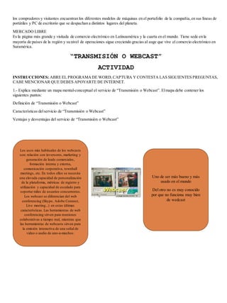 los compradores y visitantes encuentran los diferentes modelos de máquinas en el portafolio de la compañía, en sus líneas de 
portátiles y PC de escritorio que se despachan a distintos lugares del planeta. 
MERCADO LIBRE 
Es la página más grande y visitada de comercio electrónico en Latinoamérica y la cuarta en el mundo. Tiene sede en la 
mayoría de países de la región y su nivel de operaciones sigue creciendo gracias al auge que vive el comercio electrónico en 
Suramérica. 
“TRANSMISIÓN O WEBCAST” 
ACTIVIDAD 
INSTRUCCIONES: ABRE EL PROGRAMA DE WORD, CAPTURA Y CONTESTA LAS SIGUIENTES PREGUNTAS, 
CABE MENCIONAR QUE DEBES APOYARTE DE INTERNET. 
1.- Explica mediante un mapa mental-conceptual el servicio de “Transmisión o Webcast”. El mapa debe contener los 
siguientes puntos: 
Definición de “Transmisión o Webcast” 
Características del servicio de “Transmisión o Webcast” 
Ventajas y desventajas del servicio de “Transmisión o Webcast” 
Los usos más habituales de los webcasts 
son: relación con inversores, marketing y 
generación de leads comerciales, 
formación interna y externa, 
comunicación corporativa, townhall 
meetings, etc. En todos ellos se necesita 
una elevada capacidad de personalización 
de la plataforma, métricas de registro y 
utilización y capacidad de escalado para 
soportar miles de usuarios concurrentes. 
Los webcast se diferencian del web 
conferencing (Skype, Adobe Connect, 
Live meeting...) en estas últimas 
características. Las herramientas de web 
conferencing sirven para reuniones 
colaborativas a tiempo real, mientras que 
las herramientas de webcasts sirven para 
la emisión interactiva de una señal de 
video o audio de uno-a-muchos. 
Uno de ser más bueno y más 
usado en el mundo 
Del otro no es muy conocido 
por que no funciona muy bien 
de wedcast 
 