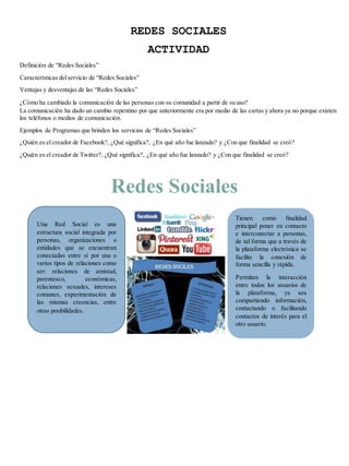 REDES SOCIALES 
ACTIVIDAD 
Definición de “Redes Sociales” 
Características del servicio de “Redes Sociales” 
Ventajas y desventajas de las “Redes Sociales” 
¿Cómo ha cambiado la comunicación de las personas con su comunidad a partir de su uso? 
La comunicación ha dado un cambio repentino por que anteriormente era por medio de las cartas y ahora ya no porque existen 
los teléfonos o medios de comunicación. 
Ejemplos de Programas que brinden los servicios de “Redes Sociales” 
¿Quién es el creador de Facebook?, ¿Qué significa?, ¿En qué año fue lanzado? y ¿Con que finalidad se creó? 
¿Quién es el creador de Twitter?, ¿Qué significa?, ¿En qué año fue lanzado? y ¿Con que finalidad se creó? 
Redes Sociales 
Una Red Social es una 
estructura social integrada por 
personas, organizaciones o 
entidades que se encuentran 
conectadas entre sí por una o 
varios tipos de relaciones como 
ser: relaciones de amistad, 
parentesco, económicas, 
relaciones sexuales, intereses 
comunes, experimentación de 
las mismas creencias, entre 
otras posibilidades. 
Tienen como finalidad 
principal poner en contacto 
e interconectar a personas, 
de tal forma que a través de 
la plataforma electrónica se 
facilite la conexión de 
forma sencilla y rápida. 
Permiten la interacción 
entre todos los usuarios de 
la plataforma, ya sea 
compartiendo información, 
contactando o facilitando 
contactos de interés para el 
otro usuario. 
 