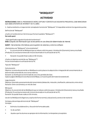 “WEBQUEST” 
ACTIVIDAD 
INSTRUCCIONES: ABRE EL PROGRAMA DE WORD, CAPTURA Y CONTESTA LAS SIGUIENTES PREGUNTAS, CABE MENCIONAR 
QUE DEBES APOYARTE DE INTERNET Y DE TU LIBRO. 
1.- Explica mediante un mapa mental-conceptual el servicio de “Webquest”. El mapa debe contener los siguientes puntos: 
Definición de “Webquest” 
¿Cuál es el nombre de los 2 términos que forman la palabra “Webquest”? 
Son web-quest 
¿Qué significado surge de la fusión de los términos? 
WEB: Conjunto de información que se encuentra en una dirección determinada de internet. 
QUEST: Herramientas informáticas para la gestión de sistemas y entornos software 
¿Qué plantea una “Webquest” a los estudiantes? 
• Es una versión de las Webquest que se reduce a sólo tres pasos: introducción (Escenario), tarea y resultado 
(Producto). Es una buena manera de iniciar al alumnado en la utilización de las TIC. 
• Duración: Se puede llevar a cabo en 50 minutos. 
¿Cuál es el objetivo central de una “Webquest”? 
Iniciar al alumnado en la utilización de las TIC 
Tipos de “Webquest” 
Corta duración 
Objetivo: La meta educacional de un WebQuest a corto plazo es la adquisición e integración del conocimiento de un 
determinado contenido de una o varias materias. 
Duración: se diseña para ser terminado de uno a tres períodos de clase. 
Captura página WebQuest Liceo Nacional de Maipú, se muestra parte del material existente ahí. 
Larga duración 
Objetivo: Extensión y procesamiento del conocimiento (deducción, inducción, clasificación, abstracción, entre otros) 
Duración: Entre una semana y un mes de clase 
Miniquest 
Objetivo: Es una versión de las WebQuests que se reduce a sólo tres pasos: introducción (Escenario), tarea y resultado 
(Producto). Es una buena manera de iniciar al alumnado en la utilización de las TIC. 
Duración: Se puede llevar a cabo en 50 minutos. 
Uso de las WebQuest Es Organizar y explicar de forma normal y educacional y construir de manterial 
Ventajas y desventajas del servicio de “Webquest” 
Ventajas: 
• Estimula a la colaboración y discusión de forma adecuada. 
• Es de uso fácil. 
• Ayuda a que los alumnos se apropien de la información, la interpreten y la exploten. 
 