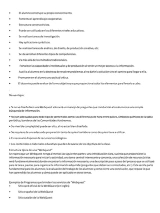 • El alumno construye su propio conocimiento. 
• Fomenta el aprendizaje cooperativo. 
• Estructura constructivista. 
• Puede ser utilizada en los diferentes niveles educativos. 
• Se realizan tareas de investigación. 
• Hay aplicaciones prácticas. 
• Se realizan tareas de análisis, de diseño, de producción creativa, etc. 
• Se desarrollan diferentes tipos de competencias. 
• Va más allá de los métodos tradicionales. 
• Fortalece las capacidades intelectuales y de producción al tener un mejor acceso a la información. 
• Auxilia al alumno en la destreza de resolver problemas al no darle la solución sino el camino para llegar a ella. 
• Promueve en el alumno una actitud crítica. 
• El docente puede evaluar de forma objetiva ya que proporciona todos los elementos para llevarla a cabo. 
. 
Desventajas: 
• Si no se diseña bien una Webquest solo será un manojo de preguntas que conducirán a los alumnos a una simple 
búsqueda de información. 
• No son adecuadas para todo tipo de contenidos como: las diferencias de hora entre países, símbolos químicos de la tabla 
periódica, banderas de las Comunidades Autónomas. 
• Su nivel de complejidad puede ser alto, al no estar bien diseñada. 
• Se requiere de una adecuada preparación tanto de quien la elabora como de quien la va a utilizar. 
• Es necesario disponer de recursos tecnológicos. 
• Los contenidos o materiales educativos pueden desviarse de los objetivos de la clase. 
Estructura típica de una “Webquest” 
Se espera que un Webquest tenga al menos las siguientes partes: una introducción clara, sucinta que proporcione la 
información necesaria para iniciar la actividad; una tarea central interesante y concreta; una colección de recursos (sitios 
web fundamentalmente) donde encontrar la información necesaria; una descripción paso a paso del proceso que se utilizará 
para la tarea, pautas para organizar la información adquirida (preguntas que deben ser contestadas, etc.). Ésta será la parte 
fundamental para los alumnos; la evaluación del trabajo de los alumnos y como cierre una conclusión, que repase lo que 
han aprendido los alumnos y cómo puede ser aplicado en otros temas. 
Ejemplos de Programas que brinden los servicios de “Webquest” 
• Sitio web oficial de la WebQuest (en inglés) 
• Sitio español de la WebQuest 
• Sitio catalán de la WebQuest 
 