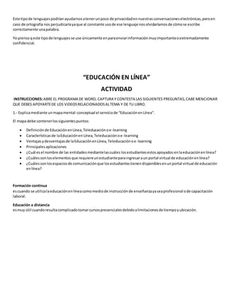 Este tipo de lenguajes podrían ayudarnos a tener un poco de privacidad en nuestras conversaciones electrónicas, pero en 
caso de ortografía nos perjudicaría ya que al constante uso de ese lenguaje nos olvidaríamos de cómo se escribe 
correctamente una palabra. 
Yo pienso q este tipo de lenguajes se use únicamente en para enviar información muy importante o extremadamente 
confidencial. 
“EDUCACIÓN EN LÍNEA” 
ACTIVIDAD 
INSTRUCCIONES: ABRE EL PROGRAMA DE WORD, CAPTURA Y CONTESTA LAS SIGUIENTES PREGUNTAS, CABE MENCIONAR 
QUE DEBES APOYARTE DE LOS VIDEOS RELACIONADOS AL TEMA Y DE TU LIBRO. 
1.- Explica mediante un mapa mental-conceptual el servicio de “Educación en Línea”. 
El mapa debe contener los siguientes puntos: 
 Definición de Educación en Línea, Teleducación o e-learning 
 Características de la Educación en Línea, Teleducación o e-learning 
 Ventajas y desventajas de la Educación en Línea, Teleducación o e-learning 
 Principales aplicaciones 
 ¿Cuál es el nombre de las entidades mediante las cuáles los estudiantes estos apoyados en la educación en línea? 
 ¿Cuáles son los elementos que requiere un estudiante para ingresar a un portal virtual de educación en línea? 
 ¿Cuáles son los espacios de comunicación que los estudiantes tienen disponibles en un portal virtual de educación 
en línea? 
Formación continua 
es cuando se utiliza la educación en línea como medio de instrucción de enseñanza ya sea profesional o de capacitación 
laboral. 
Educación a distancia 
es muy útil cuando resulta complicado tomar cursos presenciales debido a limitaciones de tiempo y ubicación. 
 