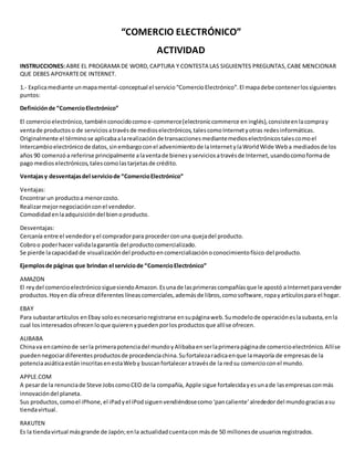 “COMERCIO ELECTRÓNICO” 
ACTIVIDAD 
INSTRUCCIONES: ABRE EL PROGRAMA DE WORD, CAPTURA Y CONTESTA LAS SIGUIENTES PREGUNTAS, CABE MENCIONAR 
QUE DEBES APOYARTE DE INTERNET. 
1.- Explica mediante un mapa mental-conceptual el servicio “Comercio Electrónico”. El mapa debe contener los siguientes 
puntos: 
Definición de “Comercio Electrónico” 
El comercio electrónico, también conocido como e-commerce (electronic commerce en inglés), consiste en la compra y 
venta de productos o de servicios a través de medios electrónicos, tales como Internet y otras redes informáticas. 
Originalmente el término se aplicaba a la realización de transacciones mediante medios electrónicos tales como el 
Intercambio electrónico de datos, sin embargo con el advenimiento de la Internet y la World Wide Web a mediados de los 
años 90 comenzó a referirse principalmente a la venta de bienes y servicios a través de Internet, usando como forma de 
pago medios electrónicos, tales como las tarjetas de crédito. 
Ventajas y desventajas del servicio de “Comercio Electrónico” 
Ventajas: 
Encontrar un producto a menor costo. 
Realizar mejor negociación con el vendedor. 
Comodidad en la adquisición del bien o producto. 
Desventajas: 
Cercanía entre el vendedor y el comprador para proceder con una queja del producto. 
Cobro o poder hacer valida la garantía del producto comercializado. 
Se pierde la capacidad de visualización del producto en comercialización o conocimiento físico del producto. 
Ejemplos de páginas que brindan el servicio de “Comercio Electrónico” 
AMAZON 
El rey del comercio electrónico sigue siendo Amazon. Es una de las primeras compañías que le apostó a Internet para vender 
productos. Hoy en día ofrece diferentes líneas comerciales, además de libros, como software, ropa y artículos para el hogar. 
EBAY 
Para subastar artículos en Ebay solo es necesario registrarse en su página web. Su modelo de operación es la subasta, en la 
cual los interesados ofrecen lo que quieren y pueden por los productos que allí se ofrecen. 
ALIBABA 
China va en camino de ser la primera potencia del mundo y Alibaba en ser la primera página de comercio electrónico. Allí se 
pueden negociar diferentes productos de procedencia china. Su fortaleza radica en que la mayoría de empresas de la 
potencia asiática están inscritas en esta Web y buscan fortalecer a través de la red su comercio con el mundo. 
APPLE.COM 
A pesar de la renuncia de Steve Jobs como CEO de la compañía, Apple sigue fortalecida y es una de las empresas con más 
innovación del planeta. 
Sus productos, como el iPhone, el iPad y el iPod siguen vendiéndose como ‘pan caliente’ alrededor del mundo gracias a su 
tienda virtual. 
RAKUTEN 
Es la tienda virtual más grande de Japón; en la actualidad cuenta con más de 50 millones de usuarios registrados. 
 