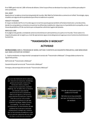 En el 2005 ganó más de 1.100 millones de dólares. Entre lo que ofrece se destacan los viajes y los créditos para adquirir 
otros productos. 
WAL-MART 
Aparte de ser la cadena minorista más grande del mundo, Wal-Mart ha fortalecido su comercio en la Red. Tecnología, ropa y 
muebles son algunos de los productos que ofrece la cadena en su portal. 
HEWLETT-PACKARD 
El mayor vendedor de PC en el mundo sigue en el primer puesto gracias también al fortalecimiento de su tienda online, 
donde los compradores y visitantes encuentran los diferentes modelos de máquinas en el portafolio de la compañía, en sus 
líneas de portátiles y PC de escritorio que se despachan a distintos lugares del planeta. 
MERCADO LIBRE 
Es la página más grande y visitada de comercio electrónico en Latinoamérica y la cuarta en el mundo. Tiene sede en la 
mayoría de países de la región y su nivel de operaciones sigue creciendo gracias al auge que vive el comercio electrónico en 
Suramérica. 
“TRANSMISIÓN O WEBCAST” 
ACTIVIDAD 
INSTRUCCIONES: ABRE EL PROGRAMA DE WORD, CAPTURA Y CONTESTA LAS SIGUIENTES PREGUNTAS, CABE MENCIONAR 
QUE DEBES APOYARTE DE INTERNET. 
1.- Explica mediante un mapa mental-conceptual el servicio de “Transmisión o Webcast”. El mapa debe contener los 
siguientes puntos: 
Definición de “Transmisión o Webcast” 
Características del servicio de “Transmisión o Webcast” 
Ventajas y desventajas del servicio de “Transmisión o Webcast” 
Los usos más habituales de los webcasts 
son: relación con inversores, marketing y 
generación de leads comerciales, 
formación interna y externa, 
comunicación corporativa, townhall 
meetings, etc. En todos ellos se necesita 
una elevada capacidad de 
personalización de la plataforma, 
métricas de registro y utilización y 
capacidad de escalado para soportar 
miles de usuarios concurrentes. 
Los webcast se diferencian del web 
conferencing (Skype, Adobe Connect, 
Live meeting...) en estas últimas 
características. Las herramientas de web 
conferencing sirven para reuniones 
colaborativas a tiempo real, mientras 
que las herramientas de webcasts sirven 
para la emisión interactiva de una señal 
de video o audio de uno-a-muchos. 
Uno de ser más bueno y más 
usado en el mundo 
Del otro no es muy conocido 
por que no funciona muy bien 
de wedcast 
 