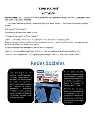 “REDES SOCIALES” 
ACTIVIDAD 
INSTRUCCIONES: ABRE EL PROGRAMA DE WORD, CAPTURA Y CONTESTA LAS SIGUIENTES PREGUNTAS, CABE MENCIONAR 
QUE DEBES APOYARTE DE INTERNET. 
1.- Explica mediante un mapa mental-conceptual el servicio de “Redes Sociales”. El mapa debe contener los siguientes 
puntos: 
Definición de “Redes Sociales” 
Características del servicio de “Redes Sociales” 
Ventajas y desventajas de las “Redes Sociales” 
¿Cómo ha cambiado la comunicación de las personas con su comunidad a partir de su uso? 
La comunicación ha dado un cambio repentino por que anteriormente era por medio de las cartas y ahora ya no porque 
existen los teléfonos o medios de comunicación. 
Ejemplos de Programas que brinden los servicios de “Redes Sociales” 
¿Quién es el creador de Facebook?, ¿Qué significa?, ¿En qué año fue lanzado? y ¿Con que finalidad se creó? 
¿Quién es el creador de Twitter?, ¿Qué significa?, ¿En qué año fue lanzado? y ¿Con que finalidad se creó? 
Una Red Social es una 
estructura social integrada por 
personas, organizaciones o 
entidades que se encuentran 
conectadas entre sí por una o 
varios tipos de relaciones como 
ser: relaciones de amistad, 
parentesco, económicas, 
relaciones sexuales, intereses 
comunes, experimentación de 
las mismas creencias, entre 
otras posibilidades. 
Tienen como finalidad 
principal poner en contacto 
e interconectar a personas, 
de tal forma que a través de 
la plataforma electrónica se 
facilite la conexión de 
forma sencilla y rápida. 
Permiten la interacción 
entre todos los usuarios de 
la plataforma, ya sea 
compartiendo información, 
contactando o facilitando 
contactos de interés para el 
otro usuario. 
 