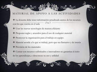 MATE RIAL DE APOYO A L AS ACTIVIDADES
 La docente debe tener información actualizada acerca de los recursos
con los que cuenta en el aula
 Usar las nuevas tecnologías de manera eficiente
 Proponer reglas y acuerdos para el uso de cualquier material
 Promover la organización para el trabajo en equipo
 Material acorde a lo que se trabaje, pero que sea llamativo y de interés
 Previsión de los materiales
 Contar con recursos sofisticados e innovadores no garantiza el éxito
de los aprendizajes, e desconoce su uso y utilidad
 
