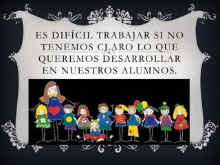 ES DIFÍCIL TRABAJAR SI NO
TENEMOS CLARO LO QUE
QUEREMOS DESARROLLAR
EN NUESTROS ALUMNOS.
 