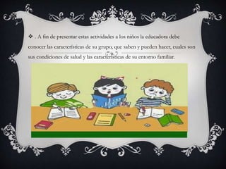  . A fin de presentar estas actividades a los niños la educadora debe
conocer las características de su grupo, que saben y pueden hacer, cuales son
sus condiciones de salud y las características de su entorno familiar.
 