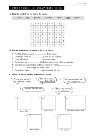 Robin Hood


 T W OTR K S T E A C H3 : RC H A P T E R S 1 1 - 1 6
   O   HE HEET E

A. Find the words from the box in the puzzle.
             catch       help         present                suddenly            sleep                happy        home

                                 c     s        u        d   d    e     n    l      y        r
                                 a     h        t        c   b    n     n    h      s        n
                                 s     e        c        a    t   c     h    a      l        p
                                 e     l        g        d    r   d     o    p      e        l
                                 u     p        c        u    s   g     m    p      e        p
                                  i    k        n        i   g    h     e    y      p        d
                                 s     p        r        e    s   e     n    t      x        a


B. Use the words from the puzzle to fill in the blanks.
   1.   The Sheriff has a plan to ........................ Robin Hood.
   2.   The knight comes to ........................ Robin and the outlaws.
   3.   “King Richard is ........................ ,” shout the people.
   4.   The outlaws are ........................ that Robin is the winner of the competition.
   5.   King Richard gives the Earl and Lady Marian a wedding ........................ .
   6.   ........................ Robin stops. He hears a horn.
   7.   The soldiers go to ........................ after they drink the beer.

C. Match the speech bubbles to the correct person.

  a.     I can hear a horn.                b.       This silver arrow is                c.        We can arrest him after
        It’s Marian’s horn!                         yours, Robin Hood.                              the competition.


                d.   Long live King Richard!                            e.   This is my wedding
                                                                               present to you.

        1.                                          2.                                           3.




                 Prince John                                 Robin Hood                                Little John and Friar Tuck

                        4.                                                   5.




                                King Richard                                             The Sheriff
 