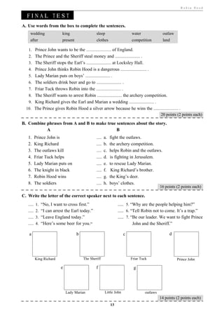 Robin Hood


 TF I N A L T E S T
  O THE
A. Use words from the box to complete the sentences.
    wedding              king                   sleep                   water              outlaw
    after                present                clothes                 competition        land

   1. Prince John wants to be the ........................ of England.
   2. The Prince and the Sheriff steal money and ........................ .
   3. The Sheriff stops the Earl’s ........................ at Locksley Hall.
   4. Prince John thinks Robin Hood is a dangerous ......................... .
   5. Lady Marian puts on boys’ ........................ .
   6. The soldiers drink beer and go to ........................ .
   7. Friar Tuck throws Robin into the ........................ .
   8. The Sheriff wants to arrest Robin ........................ the archery competition.
   9. King Richard gives the Earl and Marian a wedding ........................ .
  10. The Prince gives Robin Hood a silver arrow because he wins the ........................ .
                                                                            20 points (2 points each)

B. Combine phrases from A and B to make true sentences about the story.
           A                                 B
   1.   Prince John is                         ..... a. fight the outlaws.
   2.   King Richard                           ..... b. the archery competition.
   3.   The outlaws kill                       ..... c. helps Robin and the outlaws.
   4.   Friar Tuck helps                       ..... d.   is fighting in Jerusalem.
   5.   Lady Marian puts on                    ..... e.   to rescue Lady Marian.
   6.   The knight in black                    ..... f.    King Richard’s brother.
   7.   Robin Hood wins                        ..... g.   the King’s deer.
   8.   The soldiers                           ..... h.   boys’ clothes.
                                                                                          16 points (2 points each)

C. Write the letter of the correct speaker next to each sentence.
   ..... 1. “No, I want to cross first.”                       ..... 5. “Why are the people helping him?”
   ..... 2. “I can arrest the Earl today.”                     ..... 6. “Tell Robin not to come. It’s a trap.”
   ..... 3. “Leave England today.”                             ..... 7. “Be our leader. We want to fight Prince
   ..... 4. “Here’s some beer for you.”                                  John and the Sheriff.”

   a                               b                                c                          d




        King Richard                   The Sheriff                      Friar Tuck                  Prince John

                        e                      f                         g




                            Lady Marian              Little John                outlaws
                                                                                          14 points (2 points each)
                                                          13
 