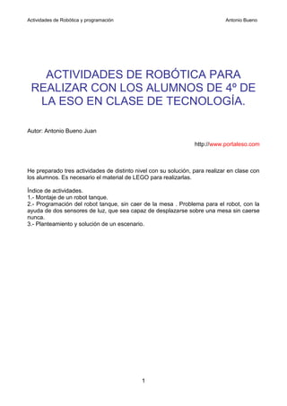 Actividades de Robótica y programación                                       Antonio Bueno




   ACTIVIDADES DE ROBÓTICA PARA
 REALIZAR CON LOS ALUMNOS DE 4º DE
  LA ESO EN CLASE DE TECNOLOGÍA.

Autor: Antonio Bueno Juan

                                                                 http://www.portaleso.com



He preparado tres actividades de distinto nivel con su solución, para realizar en clase con
los alumnos. Es necesario el material de LEGO para realizarlas.

Índice de actividades.
1.- Montaje de un robot tanque.
2.- Programación del robot tanque, sin caer de la mesa . Problema para el robot, con la
ayuda de dos sensores de luz, que sea capaz de desplazarse sobre una mesa sin caerse
nunca.
3.- Planteamiento y solución de un escenario.




                                            1
 