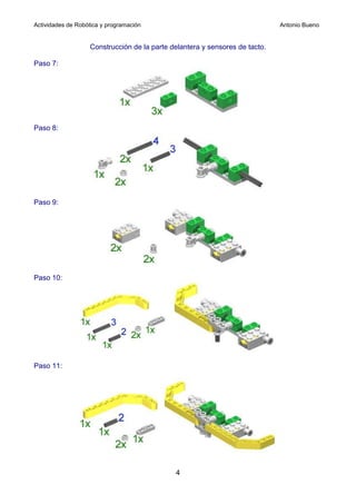 Actividades de Robótica y programación                                       Antonio Bueno


                   Construcción de la parte delantera y sensores de tacto.

Paso 7:




Paso 8:




Paso 9:




Paso 10:




Paso 11:




                                             4
 