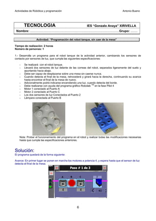Actividades de Robótica y programación                                                                        Antonio Bueno




         TECNOLOGIA                                                      IES “Gonzalo Anaya” XIRIVELLA
 Nombre: ......................................................................................................Grupo: ........

                     Actividad: “Programación del robot tanque, sin caer de la mesa”

Tiempo de realización: 2 horas
Número de personas: 1

1.- Desarrolla un programa para el robot tanque de la actividad anterior, cambiando los sensores de
contacto por sensores de luz, que cumpla las siguientes especificaciones:

    -    Se realizará con el robot tanque.
    -    Llevará dos sensores de luz delante de las correas del robot, separados ligeramente del suelo y
         apuntando hacia abajo.
    -    Debe ser capaz de desplazarse sobre una mesa sin caerse nunca.
    -    Cuando detecta el final de la mesa, retrocederá y girará hacia la derecha, continuando su avance
         hasta encontrar el final de la mesa de nuevo.
    -    Adicionalmente podrá indicarse encendiendo una luz, cuando detecta del borde.
                                                                 TM
    -    Debe realizarse con ayuda del programa gráfico Robolab     en la fase Pilot 4
    -    Motor 1 conectado al Puerto A
    -    Motor 2 conectado al Puerto C
    -    Los dos sensores de luz Conectados al Puerto 2
    -    Lámpara conectada al Puerto B




    Nota: Probar el funcionamiento del programa en el robot y realizar todas las modificaciones necesarias
    hasta que cumpla las especificaciones anteriores.



Solución:
El programa quedará de la forma siguiente:

Avance: En primer lugar se ponen en marcha los motores a potencia 4, y espera hasta que el sensor de luz
detecta el final de la mesa.




                                                               6
 