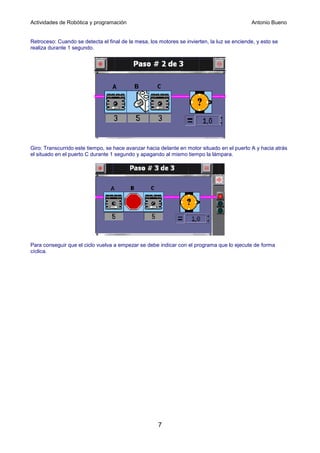 Actividades de Robótica y programación                                                       Antonio Bueno


Retroceso: Cuando se detecta el final de la mesa, los motores se invierten, la luz se enciende, y esto se
realiza durante 1 segundo.




Giro: Transcurrido este tiempo, se hace avanzar hacia delante en motor situado en el puerto A y hacia atrás
el situado en el puerto C durante 1 segundo y apagando al mismo tiempo la lámpara.




Para conseguir que el ciclo vuelva a empezar se debe indicar con el programa que lo ejecute de forma
cíclica.




                                                      7
 