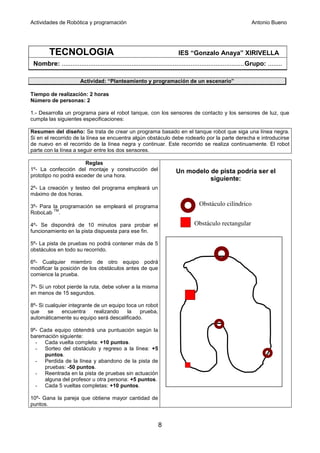 Actividades de Robótica y programación                                                                        Antonio Bueno




         TECNOLOGIA                                                      IES “Gonzalo Anaya” XIRIVELLA
 Nombre: ......................................................................................................Grupo: ........

                        Actividad: “Planteamiento y programación de un escenario”

Tiempo de realización: 2 horas
Número de personas: 2

1.- Desarrolla un programa para el robot tanque, con los sensores de contacto y los sensores de luz, que
cumpla las siguientes especificaciones:

Resumen del diseño: Se trata de crear un programa basado en el tanque robot que siga una línea negra.
Si en el recorrido de la línea se encuentra algún obstáculo debe rodearlo por la parte derecha e introducirse
de nuevo en el recorrido de la línea negra y continuar. Este recorrido se realiza continuamente. El robot
parte con la línea a seguir entre los dos sensores.

                       Reglas
1º- La confección del montaje y construcción del                        Un modelo de pista podría ser el
prototipo no podrá exceder de una hora.
                                                                                  siguiente:
2º- La creación y testeo del programa empleará un
máximo de dos horas.

3º- Para la programación se empleará el programa                                    Obstáculo cilíndrico
         TM
RoboLab .

4º- Se dispondrá de 10 minutos para probar el                                    Obstáculo rectangular
funcionamiento en la pista dispuesta para ese fin.

5º- La pista de pruebas no podrá contener más de 5
obstáculos en todo su recorrido.

6º- Cualquier miembro de otro equipo podrá
modificar la posición de los obstáculos antes de que
comience la prueba.

7º- Si un robot pierde la ruta, debe volver a la misma
en menos de 15 segundos.

8º- Si cualquier integrante de un equipo toca un robot
que     se    encuentra     realizando    la   prueba,
automáticamente su equipo será descalificado.

9º- Cada equipo obtendrá una puntuación según la
baremación siguiente:
  - Cada vuelta completa: +10 puntos.
  - Sorteo del obstáculo y regreso a la línea: +5
      puntos.
  - Perdida de la línea y abandono de la pista de
      pruebas: -50 puntos.
  - Reentrada en la pista de pruebas sin actuación
      alguna del profesor u otra persona: +5 puntos.
  - Cada 5 vueltas completas: +10 puntos.

10º- Gana la pareja que obtiene mayor cantidad de
puntos.


                                                               8
 