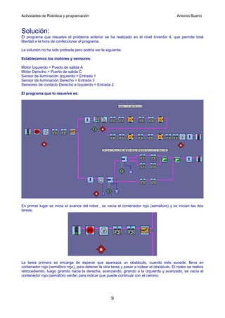 Actividades de Robótica y programación                                                       Antonio Bueno



Solución:
El programa que resuelve el problema anterior se ha realizado en el nivel Inventor 4, que permite total
libertad a la hora de confeccionar el programa.

La solución no ha sido probada pero podría ser la siguiente:

Establecemos los motores y sensores:

Motor Izquierdo = Puerto de salida A
Motor Derecho = Puerto de salida C
Sensor de iluminación Izquierdo = Entrada 1
Sensor de iluminación Derecho = Entrada 3
Sensores de contacto Derecho e Izquierdo = Entrada 2

El programa que lo resuelve es:




En primer lugar se inicia el avance del robot , se vacía el contenedor rojo (semáforo) y se inician las dos
tareas.




La tarea primera se encarga de esperar que aparezca un obstáculo, cuando esto sucede, llena en
contenedor rojo (semáforo rojo), para detener la otra tarea y pasar a rodear el obstáculo. El rodeo se realiza
retrocediendo, luego girando hacia la derecha, avanzando, girando a la izquierda y avanzado, se vacía el
contenedor rojo (semáforo verde) para indicar que puede continuar con el camino.




                                                      9
 