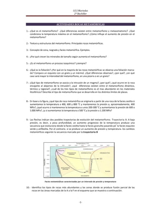 I.E.S Muriedas
                                                   2º Bachiller



                               ACTIVIDADES ROCAS METAMÓRFICAS

1.- ¿Qué es el metamorfismo? ¿Qué diferencias existen entre metamorfismo y metasomatismo?. ¿Qué
    condiciona la temperatura máxima en el metamorfismo? ¿Cómo influye el aumento de presión en el
    metamorfismo?

2.- Textura y estructuras del metamorfismo. Principales rocas metamórficas.

3.- Concepto de zona, isograda y facies metamórfica. Ejemplos.

4.- ¿Por qué crecen los minerales de tamaño según aumenta el metamorfismo?

5.- ¿Es el metamorfismo un proceso isoquímico? ¿siempre?

6.- ¿Qué es la foliación? ¿Por qué en la mayoría de las rocas metamórficas se observa una foliación marca-
    da? Compara un esquisto con un gneis y un mármol. ¿Qué diferencias observas?, ¿por qué?, ¿en qué
    caso será mayor la intensidad del metamorfismo, en una pizarra o en un gneis?

7.- ¿Qué tipo de metamorfismo se asocia a la intrusión de un magma?, ¿por qué?, ¿qué ocurre en la roca
    encajante al alejarnos de la intrusión?, ¿qué diferencias existen entre el metamorfismo dinámico,
    térmico y regional?, ¿cuál de los tres tipos de metamorfismo es el mas abundante en los materiales
    litosféricos? Describe el tipo de metamorfismo que se desarrolla en los distintos límites de placas.


8.- En base a la figura, ¿qué tipo de roca metamórfica se originaría a partir de una roca de la facies ceolita si
    aumentamos la temperatura a 400, 600 y 800 °C y mantenemos la presión a, aproximadamente, 400
    MPa?, ¿qué ocurre si mantenemos la temperatura a unos 200-300 °C y aumentamos la presión de 600 a
    1.000 MPa?, ¿y si aumentamos la temperatura a 500 °C y la presión a 1.200 MPa?


9.- Las flechas indican dos posibles trayectorias de evolución del metamorfismo. Trayectoria A: A baja
    presión, es decir, a poca profundidad, un aumento progresivo de la temperatura produce una
                                                                                         r
    secuencia que evoluciona desde la facies ceolita hasta la facies granulita pasando pe la facies esquisto
    verde y anfibolita. Por el contrario. si se produce un aumento de presión y temperatura. los cambios
    metamórficos seguirán la secuencia marcada por la trayectoria B




                   Facies metamórficas caracterizadas por un intervalo de presión y temperatura

10.- Identifica los tipos de rocas más abundantes y las zonas donde se produce fusión parcial de las
     rocas en las áreas marcadas de la A a la F en el esquema que se muestra a continuación.



                                                       -1-
 