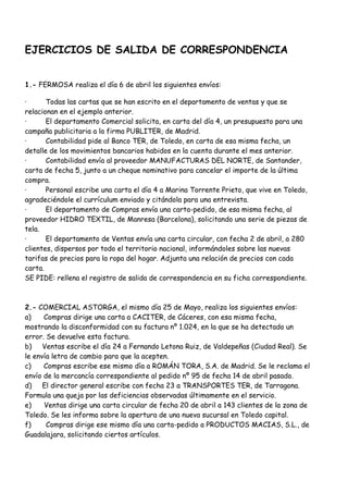 EJERCICIOS DE SALIDA DE CORRESPONDENCIA


1.- FERMOSA realiza el día 6 de abril los siguientes envíos:

·      Todas las cartas que se han escrito en el departamento de ventas y que se
relacionan en el ejemplo anterior.
·      El departamento Comercial solicita, en carta del día 4, un presupuesto para una
campaña publicitaria a la firma PUBLITER, de Madrid.
·      Contabilidad pide al Banco TER, de Toledo, en carta de esa misma fecha, un
detalle de los movimientos bancarios habidos en la cuenta durante el mes anterior.
·      Contabilidad envía al proveedor MANUFACTURAS DEL NORTE, de Santander,
carta de fecha 5, junto a un cheque nominativo para cancelar el importe de la última
compra.
·      Personal escribe una carta el día 4 a Marina Torrente Prieto, que vive en Toledo,
agradeciéndole el currículum enviado y citándola para una entrevista.
·      El departamento de Compras envía una carta-pedido, de esa misma fecha, al
proveedor HIDRO TEXTIL, de Manresa (Barcelona), solicitando una serie de piezas de
tela.
·      El departamento de Ventas envía una carta circular, con fecha 2 de abril, a 280
clientes, dispersos por todo el territorio nacional, informándoles sobre las nuevas
tarifas de precios para la ropa del hogar. Adjunta una relación de precios con cada
carta.
SE PIDE: rellena el registro de salida de correspondencia en su ficha correspondiente.



2.- COMERCIAL ASTORGA, el mismo día 25 de Mayo, realiza los siguientes envíos:
a)    Compras dirige una carta a CACITER, de Cáceres, con esa misma fecha,
mostrando la disconformidad con su factura nº 1.024, en la que se ha detectado un
error. Se devuelve esta factura.
b)    Ventas escribe el día 24 a Fernando Letona Ruiz, de Valdepeñas (Ciudad Real). Se
le envía letra de cambio para que la acepten.
c)    Compras escribe ese mismo día a ROMÁN TORA, S.A. de Madrid. Se le reclama el
envío de la mercancía correspondiente al pedido nº 95 de fecha 14 de abril pasado.
d)    El director general escribe con fecha 23 a TRANSPORTES TER, de Tarragona.
Formula una queja por las deficiencias observadas últimamente en el servicio.
e)    Ventas dirige una carta circular de fecha 20 de abril a 143 clientes de la zona de
Toledo. Se les informa sobre la apertura de una nueva sucursal en Toledo capital.
f)     Compras dirige ese mismo día una carta-pedido a PRODUCTOS MACIAS, S.L., de
Guadalajara, solicitando ciertos artículos.
 