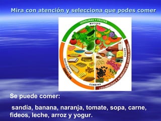 Mira con atención y selecciona que podes comer   Se puede comer:  sandía, banana, naranja, tomate, sopa, carne, fideos, leche, arroz y yogur. 