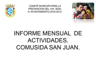 COMITÉ MUNICIPA PARA LA
   PREVENCION DEL VIH, SIDA.
   H. AYUNTAMIENTO 2010-2012.




INFORME MENSUAL DE
    ACTIVIDADES.
 COMUSIDA SAN JUAN.
 