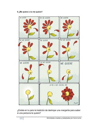 6 ¿Me quiere o no me quiere?




¿Existe en tu país la tradición de deshojar una margarita para saber
si una persona te quiere?

  10                           Actividades creadas y/adaptadas por Irene Lema
 
