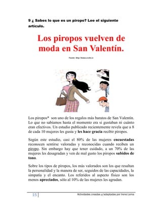 9 ¿ Sabes lo que es un piropo? Lee el siguiente
artículo.


       Los piropos vuelven de
       moda en San Valentín.
                         Fuente: http://lomas.excite.es




Los piropos* son uno de los regalos más baratos de San Valentín.
Lo que no sabíamos hasta el momento era si gustaban ni cuánto
eran efectivos. Un estudio publicado recientemente revela que a 8
de cada 10 mujeres les gusta y les hace gracia recibir piropos.

Según este estudio, casi el 80% de las mujeres encuestadas
reconocen sentirse valoradas y reconocidas cuando reciben un
piropo. Sin embargo hay que tener cuidado, a un 70% de las
mujeres les desagradan y ven de mal gusto los piropos subidos de
tono.
Sobre los tipos de piropos, los más valorados son los que resaltan
la personalidad y la manera de ser, seguidos de las capacidades, la
simpatía y el encanto. Los referidos al aspecto físico son los
menos apreciados, sólo al 10% de las mujeres les agradan.


  15                               Actividades creadas y/adaptadas por Irene Lema
 